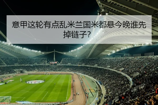 意甲这轮有点乱米兰国米都悬今晚谁先掉链子？